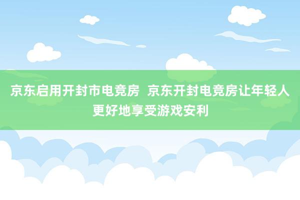 京东启用开封市电竞房  京东开封电竞房让年轻人更好地享受游戏安利