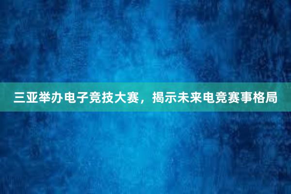 三亚举办电子竞技大赛，揭示未来电竞赛事格局