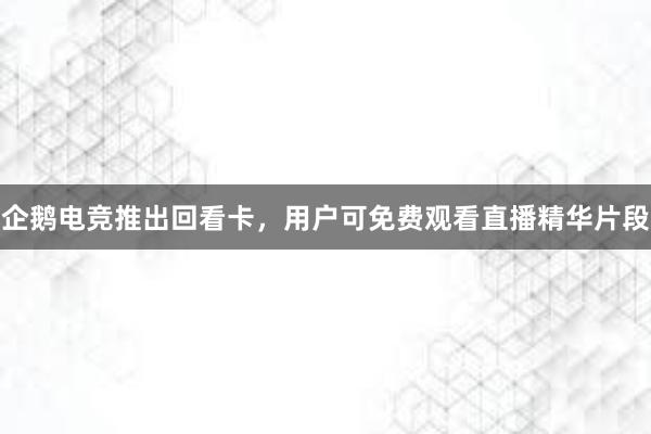 企鹅电竞推出回看卡，用户可免费观看直播精华片段