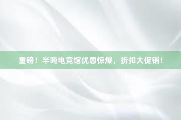 重磅！半吨电竞馆优惠惊爆，折扣大促销！