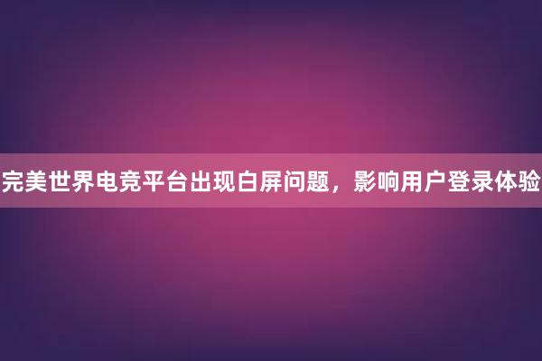 完美世界电竞平台出现白屏问题，影响用户登录体验