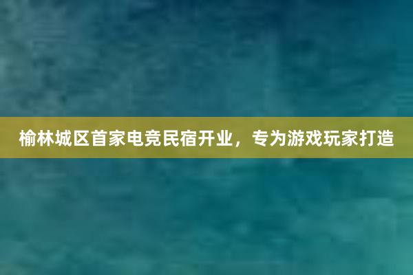 榆林城区首家电竞民宿开业，专为游戏玩家打造