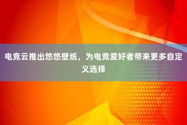 电竞云推出悠悠壁纸，为电竞爱好者带来更多自定义选择