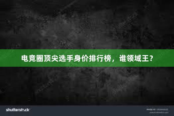 电竞圈顶尖选手身价排行榜，谁领域王？