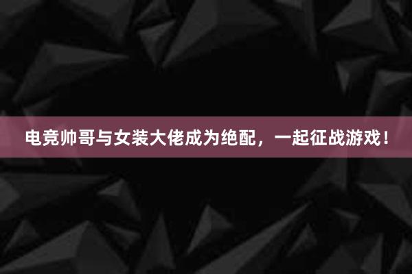 电竞帅哥与女装大佬成为绝配，一起征战游戏！