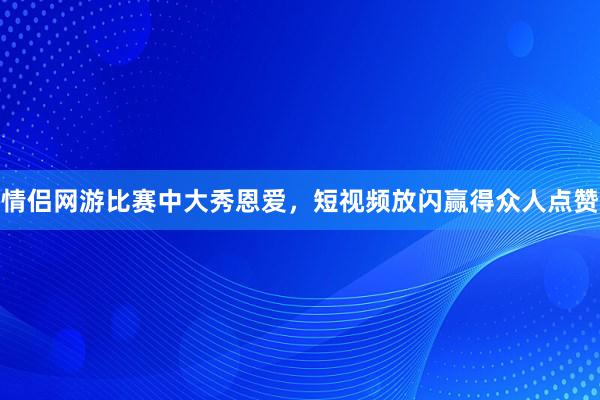 情侣网游比赛中大秀恩爱，短视频放闪赢得众人点赞