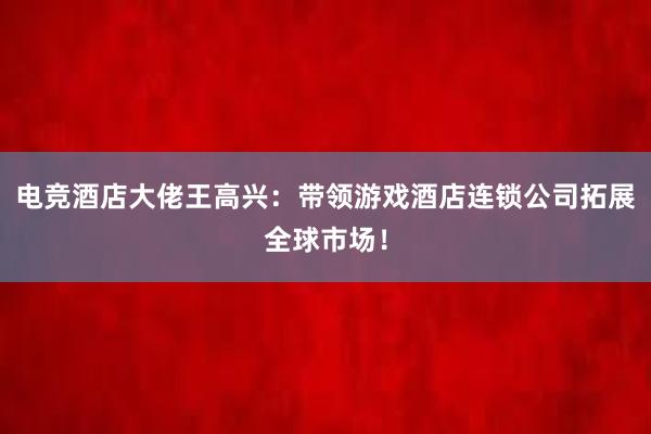 电竞酒店大佬王高兴：带领游戏酒店连锁公司拓展全球市场！