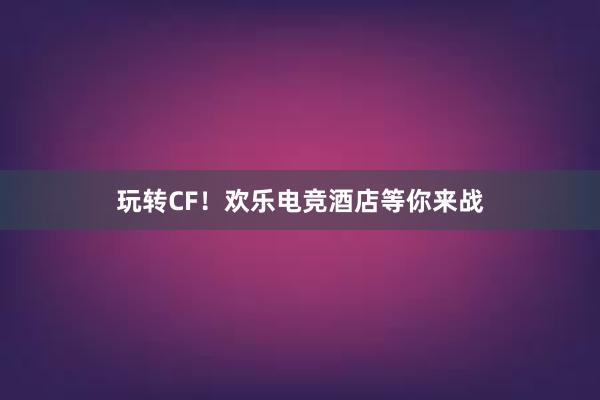 玩转CF！欢乐电竞酒店等你来战