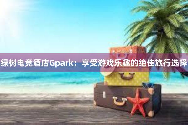 绿树电竞酒店Gpark：享受游戏乐趣的绝佳旅行选择