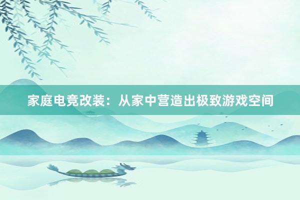 家庭电竞改装：从家中营造出极致游戏空间