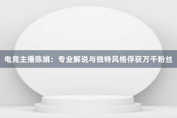 电竞主播陈娟：专业解说与独特风格俘获万千粉丝