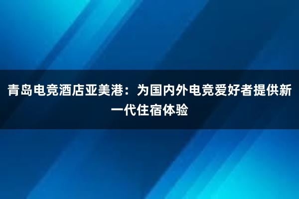 青岛电竞酒店亚美港：为国内外电竞爱好者提供新一代住宿体验