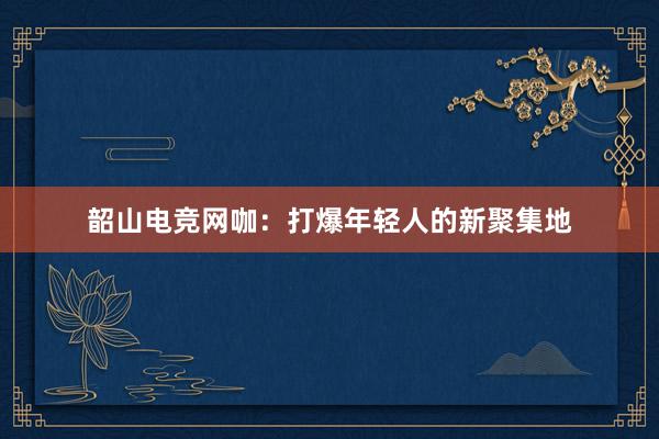 韶山电竞网咖：打爆年轻人的新聚集地