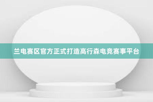 兰电赛区官方正式打造高行森电竞赛事平台